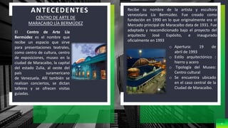 8
CENTRO DE ARTE DE
MARACAIBO LÍA BERMÚDEZ
El Centro de Arte Lía
Bermúdez es el nombre que
recibe un espacio que sirve
para presentaciones teatrales,
como centro de cultura, centro
de exposiciones, museo en la
ciudad de Maracaibo, la capital
del estado Zulia, al oeste del
país suramericano
de Venezuela. Allí también se
realizan conciertos, se dictan
talleres y se ofrecen visitas
guiadas.
Recibe su nombre de la artista y escultora
venezolana Lía Bermúdez. Fue creado como
fundación en 1990 en lo que originalmente era el
Mercado principal de Maracaibo data de 1931. Fue
adaptado y reacondicionado bajo el proyecto del
arquitecto José Espósito, e inaugurado
oficialmente en 1993
o Apertura: 19 de
abril de 1993
o Estilo arquitectónico :
hierro y acero
o Tipología del Museo:
Centro cultural
o Se encuentra ubicado
en el caso central de la
Ciudad de Maracaibo.
ANTECEDENTES
 