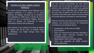 9
CENTRO CULTURAL GABRIEL GARCÍA
MÁRQUEZ
El Centro Cultural Gabriel García Márquez es un
espacio dedicado a la cultura, en el centro
histórico de Bogotá, localidad de La Candelaria.
Fue diseñado en 2003 para el Fondo de Cultura
Económica por el arquitecto Rogelio Salmona.
Lleva su nombre en homenaje al escritor
colombiano Gabriel García Márquez.
Está ubicado a una cuadra de la Plaza de Bolívar,
el Museo del 20 de julio, la Alcaldía Mayor,
la Biblioteca Luis Ángel Arango entre otras
edificaciones.
Los dos servicios primordiales de este Centro
Cultural, son los de librería y galería de arte; la
primera está conectada al exterior por grandes
ventanales y tiene capacidad para 50.000 libros,
por otro lado, la galería con más de 216 metros
cuadrados esta hecha para ubicar en ella las obras
de artistas plásticos nacionales e internacionales.
Entre los servicios que ofrece incluye parqueadero
cubierto, una sucursal bancaria, un restaurante,
una librería y una tienda de discos.
o Inauguración : 30 de enero de 2008
o Área: 9440 m²
o Tiene una estructura de concreto reforzado a
porticada sobre columnas circulares fue
complementada con acero.
o Materialidad: Vidrio, Concreto, Ladrillo.
o Tiene una capacidad de 8.000 usuarios
aproximadamente.
 