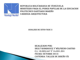 REPUBLICA BOLIVARIANA DE VENEZUELA
MINISTERIO PARA EL PODER POPULAR DE LA EDUCACION
POLITECNICO SANTIAGO MARIÑO
CARRERA ARQUITECTURA

ANALISIS DE SITIO FASE 2

REALIZADO POR:
DEILY RODRIGUEZ y wilfredo castro
C.I. 12.025.447 y 14.031.531
FECHA: octubre 2013
CATEDRA: taller de diseño viI

 