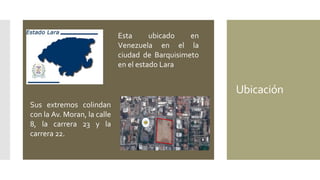 Ubicación
Esta ubicado en
Venezuela en el la
ciudad de Barquisimeto
en el estado Lara
Sus extremos colindan
con la Av. Moran, la calle
8, la carrera 23 y la
carrera 22.
 