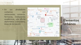 Elementos
Urbanos
• En sus alrededores
contamos con
restaurantes, comercio,
farmacias, instituciones
académicas, una oficina
diplomática (consulado),
áreas de recreación.
 