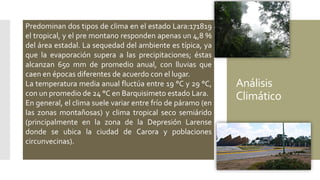 Análisis
Climático
Predominan dos tipos de clima en el estado Lara:171819
el tropical, y el pre montano responden apenas un 4,8 %
del área estadal. La sequedad del ambiente es típica, ya
que la evaporación supera a las precipitaciones; éstas
alcanzan 650 mm de promedio anual, con lluvias que
caen en épocas diferentes de acuerdo con el lugar.
La temperatura media anual fluctúa entre 19 °C y 29 °C,
con un promedio de 24 °C en Barquisimeto estado Lara.
En general, el clima suele variar entre frío de páramo (en
las zonas montañosas) y clima tropical seco semiárido
(principalmente en la zona de la Depresión Larense
donde se ubica la ciudad de Carora y poblaciones
circunvecinas).
 