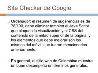 Site Checker de Google
 Ordenador: el resumen de sugerencias es de
78/100, debe eliminar también el Java Script
que bloquea la visualización y el CSS del
contenido de la mitad superior de la pagina, y
los elementos que debe mejorar son los
mismos del móvil, que fueron mencionados
anteriormente.
 En general, el sitio web de Colombina muestra
un buen desempeño en términos generales.
 
