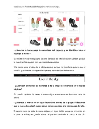 Elaboradopor: Yaretzi RuedaOchoay Lorna HernándezVargas.
- ¿Muestra la home page la naturaleza del negocio y se identifica bien el
logotipo o marca?
Si, desde el inicio de la página se nota para qué es y lo que quiere vender, porque
te muestran los zapatos con sus respectivos precios.
Y la marca se ve al inicio de la página porque aunque no tiene tanto adorno, por el
tamaño que tiene se distingue bien que ese es el nombre de la marca.
- ¿Aparecen elementos de la marca o de la imagen corporativa en todas las
páginas?
Si, cuando cambias de menú, la marca sigue apareciendo en la misma parte de
arriba.
- ¿Aparece la marca en un lugar importante dentro de la página? Recuerde
que la marca (logotipo) puede servir como un enlace a la home page del site.
A nuestro punto de vista, la marca está en un lugar visible ya que se encuentra en
la parte de arriba y en grande aparte de que está centrado. Y cuando le das clic,
 