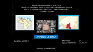 REPUBLICA BOLIVARIANA DE VENEZUELA
MINISTERIO DEL PODER POPULAR PARA LA EDUCACIÓN UNIVERSITARIA
INSTITUTO UNIVERSITARIO POLITÉCNICO “SANTIAGO MARIÑO”
BARINAS – BARINAS
ANALISIS DE SITIO
BACHILLER: C.I
ALVARADO ANDREA 27.806.755
BARINAS, JULIO DEL 2019
TALLER DE DISEÑO VII
 