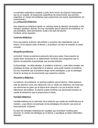 La actividad matemática modeliza a partir de la noción de situación fundamental
que es un conjunto de situaciones específicas de conocimiento que permiten
engendrar un campo de problemas (que proporciona una buena representación de
conocimiento.)
5.1.3 SituaciónDidáctica:
Una situación es didáctica cuando un individuo tiene la intención de enseñar a otro
individuo (profesor- alumno) Es muy importante que la intención de enseñanza no
sea desvelada, debe permanecer oculta a los ojos del alumno.
Contiene varios aspectos:
Contrato didáctico:
Es lo que espera el alumno del profesor y viceversa (las expectativas que se
tienen). Es la relación entre el alumno y el profesor a la hora de enseñar un saber
concreto.
Situación-problema:
a)-Control: Donde se solicita la aplicación del propio saber. Esta situación se
puede hacer necesaria en un determinado momento para asegurarse que el
alumno ha adquirido el aprendizaje que se pide (reforzar).
b)-Aprendizaje : se debe plantear un problema al alumno y este debe manejar una
estrategia de base, ya disponible en el alumno, para poder resolver el problema..
Es muy importante que el problema tenga varias estrategias, y que la estrategia
inicial no se base en el conocimiento que queremos enseñar.
Situacióna didáctica:
La intención de enseñanza no aparece explícita para el alumno. Debe aparecer
ante los alumnos como una interacción con un medio (no didáctico), de modo que
sus decisiones se guíen por la lógica de la situación y no por la lectura de las
intenciones del profesor. El alumno puede modificar sus decisiones tomando en
cuenta la retroacción que le proporciona el medio.
Variable didáctica:
Variable didáctica es un elemento de la situación que puede ser modificado por el
maestro, y que afecta a la jerarquía de las estrategias de solución que pone en
funcionamiento el alumno.
Es decir las variables didácticas son aquellas que el profesor modifica para
provocar un cambio de estrategia en el alumno y que llegue al saber matemático
deseado.
 