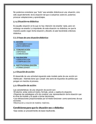 No podemos considerar que “todo” sea variable didáctica en una situación, sino
sólo aquel elemento de la situación tal que si actuamos sobre él, podemos
provocar adaptaciones y aprendizajes.
5.1.4 Situaciónno didáctica:
Es aquella situación en la que no hay intención de enseñar nada, pero sin
embargo se enseña Lo importante de esta situación no didáctica, es que la
maestra puede coger dicha situación y llevarla al aula haciéndola entonces
didáctica.
5.1.5 Fases de una situación didáctica:
5.2 Situación deacción:
El desarrollo de una actividad siguiendo este modelo parte de una acción sin
interlocutor. Además tiene que cumplir otra serie de requisitos de partida que
pongan en marcha el proceso.
5.2.1Situación de acción:
Las características de una situación de acción son:
•El alumno actúa sobre el medio, formula, prevé‚ y explica la situación.
•Organiza las estrategias a fin de construir una representación de la situación que
le sirva de modelo y le ayude a tomar decisiones.
•Las retroacciones proporcionadas por el medio funcionan como sanciones de sus
acciones.
•Movilización y creación de modelos implícitos.
Condicionespara que la situación sea a didáctica
•Que exista un procedimiento de base insuficiente.
 