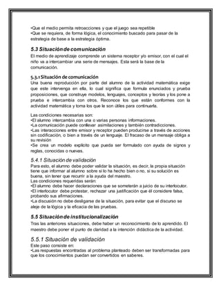 •Que el medio permita retroacciones y que el juego sea repetible
•Que se requiera, de forma lógica, el conocimiento buscado para pasar de la
estrategia de base a la estrategia óptima.
5.3 Situaciónde comunicación
El medio de aprendizaje comprende un sistema receptor y/o emisor, con el cual el
niño va a intercambiar una serie de mensajes. Esta será la base de la
comunicación.
5.3.1Situación de comunicación
Una buena reproducción por parte del alumno de la actividad matemática exige
que este intervenga en ella, lo cual significa que formula enunciados y prueba
proposiciones, que construye modelos, lenguajes, conceptos y teorías y los pone a
prueba e intercambia con otros. Reconoce los que están conformes con la
actividad matemática y toma los que le son útiles para continuarla.
Las condiciones necesarias son:
•El alumno intercambia con una o varias personas informaciones.
•La comunicación puede conllevar asimilaciones y también contradicciones.
•Las interacciones entre emisor y receptor pueden producirse a través de acciones
sin codificación, o bien a través de un lenguaje. El fracaso de un mensaje obliga a
su revisión
•Se crea un modelo explícito que pueda ser formulado con ayuda de signos y
reglas, conocidas o nuevas.
5.4.1 Situación de validación
Para esto, el alumno debe poder validar la situación, es decir, la propia situación
tiene que informar al alumno sobre si lo ha hecho bien o no, si su solución es
buena, sin tener que recurrir a la ayuda del maestro.
Las condiciones requeridas serán:
•El alumno debe hacer declaraciones que se someterán a juicio de su interlocutor.
•El interlocutor debe protestar, rechazar una justificación que él considere falsa,
probando sus afirmaciones.
•La discusión no debe desligarse de la situación, para evitar que el discurso se
aleje de la lógica y la eficacia de las pruebas.
5.5 Situaciónde institucionalización
Tras las anteriores situaciones, debe haber un reconocimiento de lo aprendido. El
maestro debe poner el punto de claridad a la intención didáctica de la actividad.
5.5.1 Situación de validación
Este paso consiste en:
•Las respuestas encontradas al problema planteado deben ser transformadas para
que los conocimientos puedan ser convertidos en saberes.
 