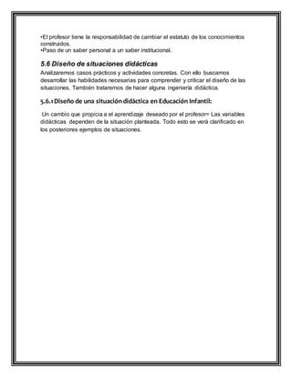 •El profesor tiene la responsabilidad de cambiar el estatuto de los conocimientos
construidos.
•Paso de un saber personal a un saber institucional.
5.6 Diseño de situaciones didácticas
Analizaremos casos prácticos y actividades concretas. Con ello buscamos
desarrollar las habilidades necesarias para comprender y criticar el diseño de las
situaciones. También trataremos de hacer alguna ingeniería didáctica.
5.6.1Diseño de una situacióndidáctica en Educación Infantil:
Un cambio que propicia a el aprendizaje deseado por el profesor= Las variables
didácticas dependen de la situación planteada. Todo esto se verá clarificado en
los posteriores ejemplos de situaciones.
 