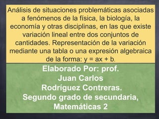 Análisis de situaciones problemáticas asociadas
a fenómenos de la física, la biología, la
economía y otras disciplinas, en las que existe
variación lineal entre dos conjuntos de
cantidades. Representación de la variación
mediante una tabla o una expresión algebraica
de la forma: y = ax + b.
Elaborado Por: prof.
Juan Carlos
Rodríguez Contreras.
Segundo grado de secundaria,
Matemáticas 2
 