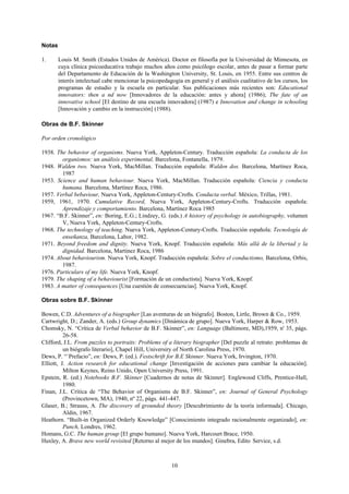 10
Notas
1. Louis M. Smith (Estados Unidos de América). Doctor en filosofía por la Universidad de Minnesota, en
cuya clínica psicoeducativa trabajo muchos años como psicólogo escolar, antes de pasar a formar parte
del Departamento de Educación de la Washington University, St. Louis, en 1955. Entre sus centros de
interés intelectual cabe mencionar la psicopedagogía en general y el análisis cualitativo de los cursos, los
programas de estudio y la escuela en particular. Sus publicaciones más recientes son: Educational
innovators: then a nd now [Innovadores de la educación: antes y ahora] (1986); The fate of an
innovative school [El destino de una escuela innovadora] (1987) e Innovation and change in schooling
[Innovación y cambio en la instrucción] (1988).
Obras de B.F. Skinner
Por orden cronológico
1938. The behavior of organisms. Nueva York, Appleton-Century. Traducción española: La conducta de los
organismos: un análisis experimental, Barcelona, Fontanella, 1979.
1948. Walden two. Nueva York, MacMillan. Traducción española: Walden dos. Barcelona, Martínez Roca,
1987
1953. Science and human behaviour. Nueva York, MacMillan. Traducción española: Ciencia y conducta
humana. Barcelona, Martínez Roca, 1986.
1957. Verbal bebaviour, Nueva York, Appleton-Century-Crofts. Conducta verbal. México, Trillas, 1981.
1959, 1961, 1970. Cumulative Record, Nueva York, Appleton-Century-Crofts. Traducción española:
Aprendizaje y comportamiento. Barcelona, Martínez Roca 1985
1967. “B.F. Skinner”, en: Boring, E.G.; Lindzey, G. (eds.) A history of psychology in autobiography, volumen
V, Nueva York, Appleton-Century-Crofts.
1968. The technology of teaching. Nueva York, Appleton-Century-Crofts. Traducción española: Tecnología de
enseñanza, Barcelona, Labor, 1982.
1971. Beyond freedom and dignity. Nueva York, Knopf. Traducción española: Más allá de la libertad y la
dignidad. Barcelona, Martínez Roca, 1986
1974. About behaviourism. Nueva York, Knopf. Traducción española: Sobre el conductismo, Barcelona, Orbis,
1987.
1976. Particulars of my life. Nueva York, Knopf.
1979. The shaping of a behaviourist [Formación de un conductista]. Nueva York, Knopf.
1983. A matter of consequences [Una cuestión de consecuencias]. Nueva York, Knopf.
Obras sobre B.F. Skinner
Bowen, C.D. Adventures of a biographer [Las aventuras de un biógrafo]. Boston, Lirtle, Brown & Co., 1959.
Cartwright, D.; Zander, A. (eds.) Group dynamics [Dinámica de grupo]. Nueva York, Harper & Row, 1953.
Chomsky, N. “Crítica de Verbal behavior de B.F. Skinner”, en: Language (Baltimore, MD),1959, n' 35, págs.
26-58.
Clifford, J.L. From puzzles to portraits: Problems of a literary biographer [Del puzzle al retrato: problemas de
un biógrafo literario], Chapel Hill, Universiry of North Carolina Press, 1970.
Dews, P. “`Prefacio”, en: Dews, P. (ed.). Festschrift for B.E Skinner. Nueva York, Irvington, 1970.
Elliott, J. Action research for educational change [Investigación de acciones para cambiar la educación].
Milton Keynes, Reino Unido, Open University Press, 1991.
Epstein, R. (ed.) Notebooks B.F. Skinner [Cuadernos de notas de Skinner]. Englewood Cliffs, Prentice-Hall,
1980.
Finan, J.L. Crítica de “The Behavior of Organisms de B.F. Skinner”, en: Journal of General Psychology
(Provincetown, MA), 1940, nº 22, págs. 441-447.
Glaser, B.; Strauss, A. The discovery of grounded theory [Descubrimiento de la teoría informada]. Chicago,
Aldin, 1967.
Heathorn. “Built-in Organized Orderly Knowledge” [Conocimiento integrado racionalmente organizado], en:
Punch, Londres, 1962.
Homans, G.C. The human group [El grupo humano]. Nueva York, Harcourt Brace, 1950.
Huxley, A. Brave new world revisited [Retorno al mejor de los mundos]. Ginebra, Edito Service, s.d.
 