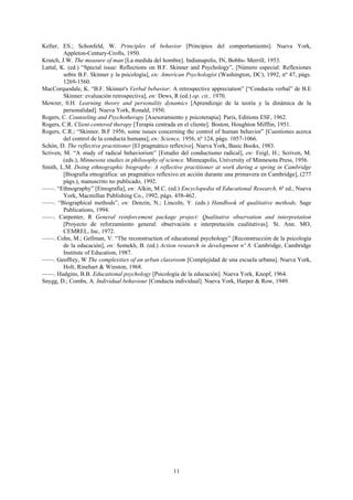 11
Keller, ES.; Schonfeld, W. Principles of behavior [Principios del comportamiento]. Nueva York,
Appleton-Century-Crofts, 1950.
Krutch, J.W. The measure of man [La medida del hombre]. Indianapolis, IN, Bobbs- Merrill, 1953.
Lattal, K. (ed.) “Special issue: Reflections on B.F. Skinner and Psychology”, [Número especial: Reflexiones
sobre B.F. Skinner y la psicología], en: American Psychologist (Washington, DC), 1992, nº 47, págs.
1269-1560.
MacCorquodale, K. “B.F. Skinner's Verbal bebavior: A retrospective appreciation” [“Conducta verbal” de B.E
Skinner: evaluación retrospectiva], en: Dews, R (ed.) op. cit., 1970.
Mowrer, 0.H. Learning theory and personality dynamics [Aprendizaje de la teoría y la dinámica de la
personalidad]. Nueva York, Ronald, 1950.
Rogers, C. Counseling and Psychotherapy [Asesoramiento y psicoterapia]. París, Editions ESF, 1962.
Rogers, C.R. Client-centered therapy [Terapia centrada en el cliente]. Boston, Houghton Mifflin, 1951.
Rogers, C.R.; “Skinner. B.F 1956, some issues concerning the control of human behavior” [Cuestiones acerca
del control de la conducta humana], en: Science, 1956, nº 124, págs. 1057-1066.
Schón, D. The reflective practitioner [El pragmático reflexivo]. Nueva York, Basic Books, 1983.
Scriven, M. “A study of radical behaviorism” [Estudio del conductismo radical], en: Feigl, H.; Scriven, M.
(eds.), Minnesota studies in philosophy of science. Minneapolis, University of Minnesota Press, 1956.
Smith, L.M. Doing ethnographic biography: A reflective practitioner at work during a spring in Cambridge
[Biografía etnográfica: un pragmático reflexivo en acción durante una primavera en Cambridge], (277
págs.), manuscrito no publicado, 1992.
——. “Ethnography” [Etnografía], en: Alkin, M.C. (ed.) Encyclopedia of Educational Research, 6ª ed., Nueva
York, Macmillan Publishing Co., 1992, págs. 458-462.
——. “Biographical methods”, en: Denzin, N.; Lincoln, Y. (eds.) Handbook of qualitative methods, Sage
Publications, 1994.
——. Carpenter, R General reinforcement package project: Qualitative observation and interpretation
[Proyecto de reforzamiento general: observación e interpretación cualitativas]. St. Ann. MO,
CEMREL, Inc, 1972.
——. Cohn, M.; Gellman, V. “The reconstruction of educational psychology” [Reconstrucción de la psicología
de la educación], en: Somekh, B. (ed.) Action research in development nº 8. Cambridge, Cambridge
Institute of Education, 1987.
——. Geoffrey, W The complexities of an urban classroom [Complejidad de una escuela urbana]. Nueva York,
Holt, Rinehart & Winston, 1968.
——. Hudgins, B.B. Educational psychology [Psicología de la educación]. Nueva York, Knopf, 1964.
Snygg, D.; Combs, A. Individual behaviour [Conducta individual]. Nueva York, Harper & Row, 1949.
 