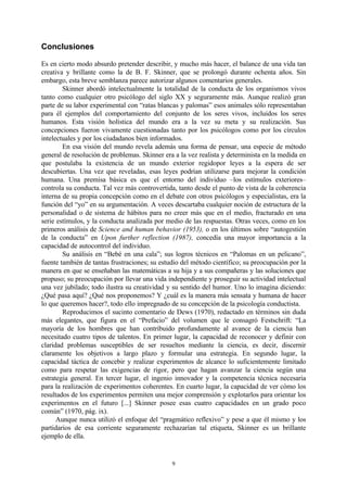 9
Conclusiones
Es en cierto modo absurdo pretender describir, y mucho más hacer, el balance de una vida tan
creativa y brillante como la de B. F. Skinner, que se prolongó durante ochenta años. Sin
embargo, esta breve semblanza parece autorizar algunos comentarios generales.
Skinner abordó intelectualmente la totalidad de la conducta de los organismos vivos
tanto como cualquier otro psicólogo del siglo XX y seguramente más. Aunque realizó gran
parte de su labor experimental con “ratas blancas y palomas” esos animales sólo representaban
para él ejemplos del comportamiento del conjunto de los seres vivos, incluidos los seres
humanos. Esta visión holística del mundo era a la vez su meta y su realización. Sus
concepciones fueron vivamente cuestionadas tanto por los psicólogos como por los círculos
intelectuales y por los ciudadanos bien informados.
En esa visión del mundo revela además una forma de pensar, una especie de método
general de resolución de problemas. Skinner era a la vez realista y determinista en la medida en
que postulaba la existencia de un mundo exterior regidopor leyes a la espera de ser
descubiertas. Una vez que reveladas, esas leyes podrían utilizarse para mejorar la condición
humana. Una premisa básica es que el entorno del individuo –los estímulos exteriores–
controla su conducta. Tal vez más controvertida, tanto desde el punto de vista de la coherencia
interna de su propia concepción como en el debate con otros psicólogos y especialistas, era la
función del “yo” en su argumentación. A veces descartaba cualquier noción de estructura de la
personalidad o de sistema de hábitos para no creer más que en el medio, fracturado en una
serie estímulos, y la conducta analizada por medio de las respuestas. Otras veces, como en los
primeros análisis de Science and human behavior (1953), o en los últimos sobre “autogestión
de la conducta” en Upon further reflection (1987), concedía una mayor importancia a la
capacidad de autocontrol del individuo.
Su análisis en “Bebé en una cala”; sus logros técnicos en “Palomas en un pelicano”,
fuente también de tantas frustraciones; su estudio del método científico; su preocupación por la
manera en que se enseñaban las matemáticas a su hija y a sus compañeras y las soluciones que
propuso; su preocupación por llevar una vida independiente y proseguir su actividad intelectual
una vez jubilado; todo ilustra su creatividad y su sentido del humor. Uno lo imagina diciendo:
¿Qué pasa aquí? ¿Qué nos proponemos? Y ¿cuál es la manera más sensata y humana de hacer
lo que queremos hacer?, todo ello impregnado de su concepción de la psicología conductista.
Reproducimos el sucinto comentario de Dews (1970), redactado en términos sin duda
más elegantes, que figura en el “Prefacio” del volumen que le consagró Festschrift: “La
mayoría de los hombres que han contribuido profundamente al avance de la ciencia han
necesitado cuatro tipos de talentos. En primer lugar, la capacidad de reconocer y definir con
claridad problemas susceptibles de ser resueltos mediante la ciencia, es decir, discernir
claramente los objetivos a largo plazo y formular una estrategia. En segundo lugar, la
capacidad táctica de concebir y realizar experimentos de alcance lo suficientemente limitado
como para respetar las exigencias de rigor, pero que hagan avanzar la ciencia según una
estrategia general. En tercer lugar, el ingenio innovador y la competencia técnica necesaria
para la realización de experimentos coherentes. En cuarto lugar, la capacidad de ver cómo los
resultados de los experimentos permiten una mejor comprensión y explotarlos para orientar los
experimentos en el futuro [...] Skinner posee esas cuatro capacidades en un grado poco
común” (1970, pág. ix).
Aunque nunca utilizó el enfoque del “pragmático reflexivo” y pese a que él mismo y los
partidarios de esa corriente seguramente rechazarían tal etiqueta, Skinner es un brillante
ejemplo de ella.
 