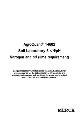 AgroQuanP 14602
Soil Laboratory 3 x N/pH
Nitrogen and pH (lime requirement)
Compact laboratory with test Strips, reagents, balance, timer
and accessories for the determination of nitrate, nitrite and
ammonium nitrogen as weil as pH in soils, water, plants, animal
feed, compost, solid and liquid manure.
MERCK
 