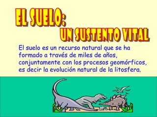 El suelo es un recurso natural que se ha
formado a través de miles de años,
conjuntamente con los procesos geomórficos,
es decir la evolución natural de la litosfera.
 