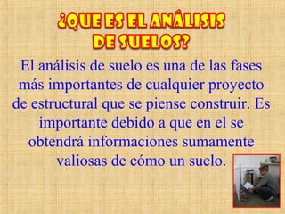El análisis de suelo es una de las fases
más importantes de cualquier proyecto
de estructural que se piense construir. Es
importante debido a que en el se
obtendrá informaciones sumamente
valiosas de cómo un suelo.
 