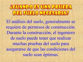 El análisis del suelo, generalmente se
requiere de permisos de construcción.
Durante la construcción, el ingeniero
de suelo puede tener que realizar
muchas pruebas del suelo para
asegurarse de que las condiciones del
suelo sean óptimas.
 