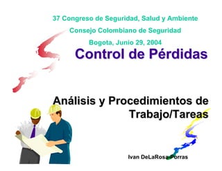 37 Congreso de Seguridad, Salud y Ambiente
    Consejo Colombiano de Seguridad
          Bogota, Junio 29, 2004

      Control de Pérdidas


Análisis y Procedimientos de
              Trabajo/Tareas


                     Ivan DeLaRosa-Porras
 