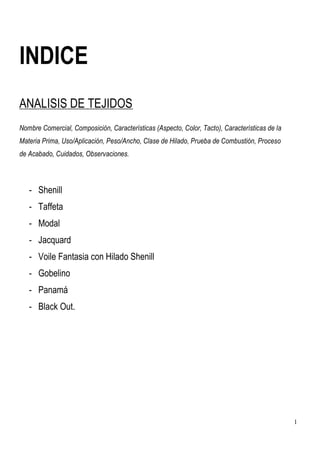 INDICE
ANALISIS DE TEJIDOS
Nombre Comercial, Composición, Características (Aspecto, Color, Tacto), Características de la
Materia Prima, Uso/Aplicación, Peso/Ancho, Clase de Hilado, Prueba de Combustión, Proceso
de Acabado, Cuidados, Observaciones.

- Shenill
- Taffeta
- Modal
- Jacquard
- Voile Fantasia con Hilado Shenill
- Gobelino
- Panamá
- Black Out.

1

 