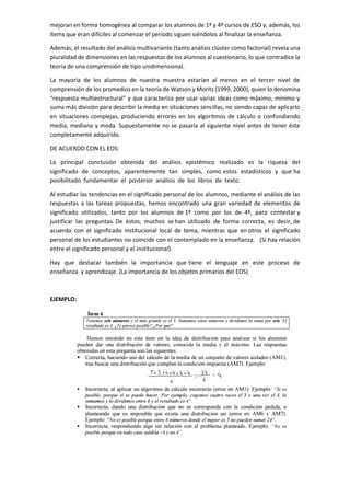 mejoran en forma homogénea al comparar los alumnos de 1ª y 4ª cursos de ESO y, además, los
ítems que eran difíciles al comenzar el periodo siguen siéndolos al finalizar la enseñanza.
Además, el resultado del análisis multivariante (tanto análisis clúster como factorial) revela una
pluralidad de dimensiones en las respuestas de los alumnos al cuestionario, lo que contradice la
teoría de una comprensión de tipo unidimensional.
La mayoría de los alumnos de nuestra muestra estarían al menos en el tercer nivel de
comprensión de los promedios en la teoría de Watson y Moritz (1999, 2000), quien lo denomina
“respuesta multiestructural” y que caracteriza por usar varias ideas como máximo, mínimo y
suma más división para describir la media en situaciones sencillas, no siendo capaz de aplicarlo
en situaciones complejas, produciendo errores en los algoritmos de cálculo o confundiendo
media, mediana y moda. Supuestamente no se pasaría al siguiente nivel antes de tener éste
completamente adquirido.
DE ACUERDO CON EL EOS:
La principal conclusión obtenida del análisis epistémico realizado es la riqueza del
significado de conceptos, aparentemente tan simples, como estos estadísticos y que ha
posibilitado fundamentar el posterior análisis de los libros de texto.
Al estudiar las tendencias en el significado personal de los alumnos, mediante el análisis de las
respuestas a las tareas propuestas, hemos encontrado una gran variedad de elementos de
significado utilizados, tanto por los alumnos de 1º como por los de 4º, para contestar y
justificar las preguntas. De éstos, muchos se han utilizado de forma correcta, es decir, de
acuerdo con el significado institucional local de tema, mientras que en otros el significado
personal de los estudiantes no coincide con el contemplado en la enseñanza. (Si hay relación
entre el significado personal y el institucional).
Hay que destacar también la importancia que tiene el lenguaje en este proceso de
enseñanza y aprendizaje. (La importancia de los objetos primarios del EOS).
EJEMPLO:
 