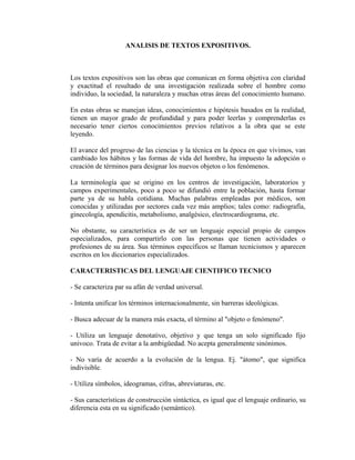 ANALISIS DE TEXTOS EXPOSITIVOS.
Los textos expositivos son las obras que comunican en forma objetiva con claridad
y exactitud el resultado de una investigación realizada sobre el hombre como
individuo, la sociedad, la naturaleza y muchas otras áreas del conocimiento humano.
En estas obras se manejan ideas, conocimientos e hipótesis basados en la realidad,
tienen un mayor grado de profundidad y para poder leerlas y comprenderlas es
necesario tener ciertos conocimientos previos relativos a la obra que se este
leyendo.
El avance del progreso de las ciencias y la técnica en la época en que vivimos, van
cambiado los hábitos y las formas de vida del hombre, ha impuesto la adopción o
creación de términos para designar los nuevos objetos o los fenómenos.
La terminología que se origino en los centros de investigación, laboratorios y
campos experimentales, poco a poco se difundió entre la población, hasta formar
parte ya de su habla cotidiana. Muchas palabras empleadas por médicos, son
conocidas y utilizadas por sectores cada vez más amplios; tales como: radiografía,
ginecología, apendicitis, metabolismo, analgésico, electrocardiograma, etc.
No obstante, su característica es de ser un lenguaje especial propio de campos
especializados, para compartirlo con las personas que tienen actividades o
profesiones de su área. Sus términos específicos se llaman tecnicismos y aparecen
escritos en los diccionarios especializados.
CARACTERISTICAS DEL LENGUAJE CIENTIFICO TECNICO
- Se caracteriza par su afán de verdad universal.
- Intenta unificar los términos internacionalmente, sin barreras ideológicas.
- Busca adecuar de la manera más exacta, el término al "objeto o fenómeno".
- Utiliza un lenguaje denotativo, objetivo y que tenga un solo significado fijo
univoco. Trata de evitar a la ambigüedad. No acepta generalmente sinónimos.
- No varía de acuerdo a la evolución de la lengua. Ej. "átomo", que significa
indivisible.
- Utiliza símbolos, ideogramas, cifras, abreviaturas, etc.
- Sus características de construcción sintáctica, es igual que el lenguaje ordinario, su
diferencia esta en su significado (semántico).
 