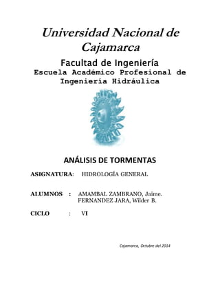 Universidad Nacional de 
Cajamarca 
Facultad de Ingeniería 
Escuela Académico Profesional de 
Ingeniería Hidráulica 
ANÁLISIS DE TORMENTAS 
ASIGNATURA: HIDROLOGÍA GENERAL 
ALUMNOS : AMAMBAL ZAMBRANO, Jaime. 
FERNANDEZ JARA, Wilder B. 
CICLO : VI 
Cajamarca, Octubre del 2014 
 