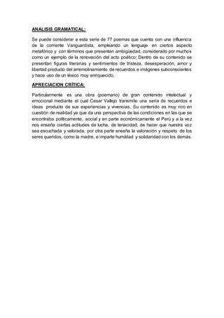 ANALISIS GRAMATICAL:
Se puede considerar a esta serie de 77 poemas que cuenta con una influencia
de la corriente Vanguardista, empleando un lenguaje en ciertos aspecto
metafórico y con términos que presentan ambigüedad, considerado por muchos
como un ejemplo de la renovación del acto poético; Dentro de su contenido se
presentan figuras literarias y sentimientos de tristeza, desesperación, amor y
libertad producto del arremolinamiento de recuerdos e imágenes subconscientes
y hace uso de un léxico muy enriquecido.
APRECIACION CRÍTICA:
Particularmente es una obra (poemario) de gran contenido intelectual y
emocional mediante el cual Cesar Vallejo transmite una seria de recuerdos e
ideas producto de sus experiencias y vivencias. Su contenido es muy rico en
cuestión de realidad ya que da una perspectiva de las condiciones en las que se
encontraba políticamente, social y en parte económicamente el Perú y a la vez
nos enseña ciertas actitudes de lucha, de tenacidad, de hacer que nuestra voz
sea escuchada y valorada, por otra parte enseña la valoración y respeto de los
seres queridos, como la madre, e imparte humildad y solidaridad con los demás.
 