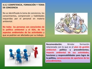 4.4.2 COMPETENCIA, FORMACIÓN Y TOMA
DE CONCIENCIA
No se identificada la toma de conciencia, los
conocimientos, comprensión y habilidades
requeridas por el personal en materia
ambiental.
No todas las personas son conscientes de
la política ambiental y el SGA, de los
aspectos ambientales de las actividades y
que se podrían ver afectados por su trabajo.
Recomendación: Brindar formación
relacionada con lo que es el plan de gestión
ambiental: política y procedimientos,
impacto ambiental de sus actividades,
funciones y responsabilidades para logro de
la política, consecuencias de apartarse de los
procedimientos.
 