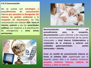 4.4.3 Comunicación
No se cuenta con estrategias y
procedimientos de comunicación
interna que permitan la divulgación del
sistema de gestión ambiental y la
recepción de documentos, no hay
comunicación con relación SGA hacia el
interior, exterior y con las autoridades
públicas con respecto a la planificación
de emergencias y otros temas
pertinentes.
Recomendación: Implementar un
procedimiento para la recepción,
documentación y para informar y dar respuesta
a las comunicaciones pertinentes de las partes
interesadas a nivel interno Colaboradores y
empleados de la empresa y externo con
entidades gubernamentales - partes
interesadas – clientes
Crear un comité de comunicación interna en
torno al sistema SGA, supervisado por el
expert0, asesor SGA y se realicen reuniones
grupales, boletines internos, tableros de
noticias, y sitios en internet.
 