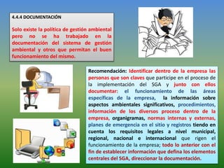 4.4.4 DOCUMENTACIÓN
Solo existe la política de gestión ambiental
pero no se ha trabajado en la
documentación del sistema de gestión
ambiental y otros que permitan el buen
funcionamiento del mismo.
Recomendación: Identificar dentro de la empresa las
personas que son claves que participe en el proceso de
la implementación del SGA y junto con ellos
documentar: el funcionamiento de las áreas
específicas de la empresa, la información sobre
aspectos ambientales significativos, procedimientos,
información de los diversos proceso dentro de la
empresa, organigramas, normas internas y externas,
planes de emergencia en el sitio y registros tiendo en
cuenta los requisitos legales a nivel municipal,
regional, nacional e internacional que rigen el
funcionamiento de la empresa; todo lo anterior con el
fin de establecer información que defina los elementos
centrales del SGA, direccionar la documentación.
 