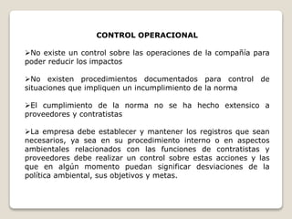 CONTROL OPERACIONAL
No existe un control sobre las operaciones de la compañía para
poder reducir los impactos
No existen procedimientos documentados para control de
situaciones que impliquen un incumplimiento de la norma
El cumplimiento de la norma no se ha hecho extensico a
proveedores y contratistas
La empresa debe establecer y mantener los registros que sean
necesarios, ya sea en su procedimiento interno o en aspectos
ambientales relacionados con las funciones de contratistas y
proveedores debe realizar un control sobre estas acciones y las
que en algún momento puedan significar desviaciones de la
política ambiental, sus objetivos y metas.
 