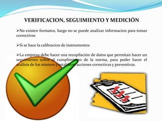 VERIFICACION, SEGUIMIENTO Y MEDICIÓN
No existen formatos, luego no se puede analizar informacion para tomar
correctivos
Si se hace la calibracion de instrumentos
La empresa debe hacer una recopilación de datos que permitan hacer un
seguimiento sobre el cumplimiento de la norma, para poder hacer el
análisis de los mismos y establecer acciones correctivas y preventivas.
 