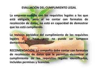 EVALUACIÓN DEL CUMPLIMIENTO LEGAL
La empresa cumple con los requisitos legales a los que
está obligada, pero al no contar con formatos de
recolección de datos, no está en capacidad de demostrar
que los está cumpliendo.
La revisión periódica del cumplimiento de los requisitos
legales si se hace, pero no puede ser tampoco
demostrada.
RECOMENDACIÓN: La compañía debe contar con formatos
de recolección de datos que le permitan demostrar el
cumplimiento de los requisitos legales identificados,
incluidos permisos y licencias.
 