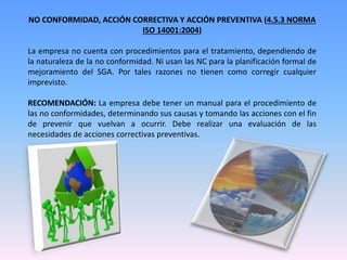 NO CONFORMIDAD, ACCIÓN CORRECTIVA Y ACCIÓN PREVENTIVA (4.5.3 NORMA
ISO 14001:2004)
La empresa no cuenta con procedimientos para el tratamiento, dependiendo de
la naturaleza de la no conformidad. Ni usan las NC para la planificación formal de
mejoramiento del SGA. Por tales razones no tienen como corregir cualquier
imprevisto.
RECOMENDACIÓN: La empresa debe tener un manual para el procedimiento de
las no conformidades, determinando sus causas y tomando las acciones con el fin
de prevenir que vuelvan a ocurrir. Debe realizar una evaluación de las
necesidades de acciones correctivas preventivas.
 