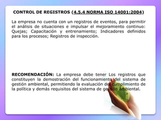 CONTROL DE REGISTROS (4.5.4 NORMA ISO 14001:2004)
La empresa no cuenta con un registros de eventos, para permitir
el análisis de situaciones e impulsar el mejoramiento continuo:
Quejas; Capacitación y entrenamiento; Indicadores definidos
para los procesos; Registros de inspección.
RECOMENDACIÓN: La empresa debe tener Los registros que
constituyen la demostración del funcionamiento del sistema de
gestión ambiental, permitiendo la evaluación del cumplimiento de
la política y demás requisitos del sistema de gestión ambiental.
 
