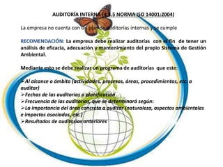 AUDITORÍA INTERNA (4.5.5 NORMA ISO 14001:2004)
La empresa no cuenta con un plan de auditorías internas y se cumple
RECOMENDACIÓN: La empresa debe realizar auditorías con el fin de tener un
análisis de eficacia, adecuación y mantenimiento del propio Sistema de Gestión
Ambiental.
Mediante esto se debe realizar un programa de auditorías que este:
Al alcance o ámbito (actividades, procesos, áreas, procedimientos, etc. a
auditar)
Fechas de las auditorías o planificación
Frecuencia de las auditorias, que se determinará según:
La importancia del área concreta a auditar (naturaleza, aspectos ambientales
e impactos asociados, etc.)
Resultados de auditorías anteriores
 