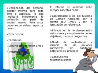 Designación del personal
auditor interno para cada
área o actividad, lo que
implicará inicialmente la
definición del perfil de
auditor interno. Para estos
debemos considerar aspectos
como:
Experiencia
Formación
Experto en diferentes áreas
Independencia
El informe de auditoría debe
recoger aspectos como:
Conformidad o no del Sistema
de Gestión Ambiental con la
Norma ISO 14001 y con la
legislación de referencia.
Eficacia en la implementación
del sistema y cumplimiento de los
objetivos, metas y programas.
Grado de implantación y
eficacia de las acciones
correctivas de auditorías
anteriores (si procede)
Conclusiones y
recomendaciones
 