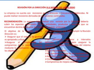 REVISIÓN POR LA DIRECCIÓN (4.6 NORMA ISO 14001:2004)
La empresa no cuenta con revisiones por la dirección a frecuencias establecidas. Ni
puede realizar revisiones derivadas de sus acciones controladas.
RECOMENDACIÓN: La empresa debe realizar una revisión por la Dirección debería
cubrir los aspectos ambientales de las actividades, productos y servicios que se
encuentran dentro del alcance del sistema de gestión ambiental.
El objetivo de la revisión por la
Dirección es:
 Asegurar que el sistema de gestión
es apropiado y eficaz.
Asegurar el cumplimiento del
compromiso de la mejora continua
mediante la actualización periódica de
los objetivos.
Las características que debe cumplir la Revisión
por la Dirección son:
Ser periódica: realizarse a intervalos
definidos y suficientes para asegurar la
adecuación y eficacia continuadas del sistema
de gestión.
Estar documentadas
Ser completa a la vista de los resultados de:
Auditorías del sistema de gestión ambiental,
Circunstancias que hayan cambiado
Compromiso de mejora continua
 