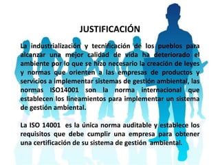 JUSTIFICACIÓN
La industrialización y tecnificación de los pueblos para
alcanzar una mejor calidad de vida ha deteriorado el
ambiente por lo que se hizo necesario la creación de leyes
y normas que orienten a las empresas de productos y
servicios a implementar sistemas de gestión ambiental, las
normas ISO14001 son la norma internacional que
establecen los lineamientos para implementar un sistema
de gestión ambiental.
La ISO 14001 es la única norma auditable y establece los
requisitos que debe cumplir una empresa para obtener
una certificación de su sistema de gestión ambiental.
 