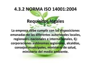 4.3.2 NORMA ISO 14001:2004
Requisitos legales
La empresa debe cumplir con las disposiciones
emanadas de las diferentes autoridades locales,
regionales, nacionales e internacionales, Ej:
corporaciones autónomas regionales, alcaldías,
consejos municipales, ministerio de salud,
ministerio del medio ambiente.
 