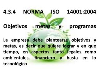 4.3.4 NORMA ISO 14001:2004
Objetivos metas y programas
La empresa debe plantearse objetivos y
metas, es decir que quiere lograr y en que
tiempo, en aspectos tanto legales como
ambientales, financiero y hasta en lo
tecnológico
 