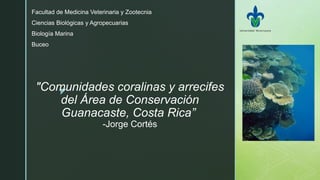 z
"Comunidades coralinas y arrecifes
del Área de Conservación
Guanacaste, Costa Rica”
-Jorge Cortés
Facultad de Medicina Veterinaria y Zootecnia
Ciencias Biológicas y Agropecuarias
Biología Marina
Buceo
 