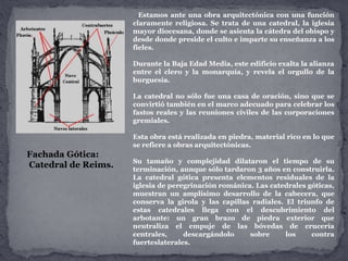 Estamos ante una obra arquitectónica con una función
claramente religiosa. Se trata de una catedral, la iglesia
mayor diocesana, donde se asienta la cátedra del obispo y
desde donde preside el culto e imparte su enseñanza a los
fieles.
Durante la Baja Edad Media, este edificio exalta la alianza
entre el clero y la monarquía, y revela el orgullo de la
burguesía.
La catedral no sólo fue una casa de oración, sino que se
convirtió también en el marco adecuado para celebrar los
fastos reales y las reuniones civiles de las corporaciones
gremiales.
Esta obra está realizada en piedra, material rico en lo que
se refiere a obras arquitectónicas.
Su tamaño y complejidad dilataron el tiempo de su
terminación, aunque sólo tardaron 3 años en construirla.
La catedral gótica presenta elementos residuales de la
iglesia de peregrinación románica. Las catedrales góticas,
muestran un amplísimo desarrollo de la cabecera, que
conserva la girola y las capillas radiales. El triunfo de
estas catedrales llega con el descubrimiento del
arbotante: un gran brazo de piedra exterior que
neutraliza el empuje de las bóvedas de crucería
centrales, descargándolo sobre los contra
fuerteslaterales.
Fachada Gótica:
Catedral de Reims.
 