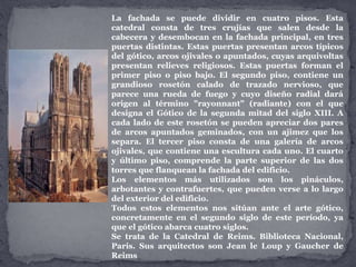 La fachada se puede dividir en cuatro pisos. Esta
catedral consta de tres crujías que salen desde la
cabecera y desembocan en la fachada principal, en tres
puertas distintas. Estas puertas presentan arcos típicos
del gótico, arcos ojivales o apuntados, cuyas arquivoltas
presentan relieves religiosos. Estas puertas forman el
primer piso o piso bajo. El segundo piso, contiene un
grandioso rosetón calado de trazado nervioso, que
parece una rueda de fuego y cuyo diseño radial dará
origen al término "rayonnant" (radiante) con el que
designa el Gótico de la segunda mitad del siglo XIII. A
cada lado de este rosetón se pueden apreciar dos pares
de arcos apuntados geminados, con un ajimez que los
separa. El tercer piso consta de una galería de arcos
ojivales, que contiene una escultura cada uno. El cuarto
y último piso, comprende la parte superior de las dos
torres que flanquean la fachada del edificio.
Los elementos más utilizados son los pináculos,
arbotantes y contrafuertes, que pueden verse a lo largo
del exterior del edificio.
Todos estos elementos nos sitúan ante el arte gótico,
concretamente en el segundo siglo de este período, ya
que el gótico abarca cuatro siglos.
Se trata de la Catedral de Reims. Biblioteca Nacional,
París. Sus arquitectos son Jean le Loup y Gaucher de
Reims
 
