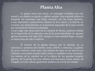 La planta tiene tres naves, un transepto (también con tres
naves) y un ábside con girola y capillas radiales. Esta catedral reduce la
longitud del transepto casi hasta coincidir con las naves laterales.
Como elementos constructivos destaca el arco ojival y la bóveda de
crucería. Las naves laterales se encuentran separadas de la nave central
por una serie de columnas lobuladas.
Como rasgo más destacable de la Catedral de Reims, podemos hablar
de la hipertrofia de la cabecera, una de las particularidades de algunas
iglesias francesas del siglo XIII, aunque en esta catedral llega a ocupar
la mitad justa de todo el edificio.
El interior de la planta destaca por la esbeltez de su
estructura y presenta tres niveles: arcos, triforio y ventanas. La galería
de arcos contiene (cada una), una estatua de reyes en su interior.Las
vidrieras restauradas poseen tonos rojizos o azulados.Como resultado,
luz interior de la catedral no es la clásica de los grandes templos
góticos. En la girola hay una vidriera con hermosos tonos azules, de
Chagall, y es una valiosa aportación moderna al arte de los vitrales.
Planta Alta
 