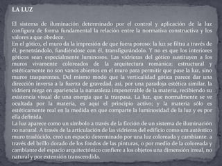 LA LUZ
El sistema de iluminación determinado por el control y aplicación de la luz
configura de forma fundamental la relación entre la normativa constructiva y los
valores a que obedece.
En el gótico, el muro da la impresión de que fuera poroso: la luz se filtra a través de
él, penetrándolo, fundiéndose con él, transfigurándolo. Y no es que los interiores
góticos sean especialmente luminosos. Las vidrieras del gótico sustituyen a los
muros vivamente coloreados de la arquitectura románica; estructural y
estéticamente no son vanos abiertos en el muro para permitir que pase la luz, sino
muros trasparentes. Del mismo modo que la verticalidad gótica parece dar una
dirección inversa a la fuerza de gravedad, así, por una paradoja estética similar, la
vidriera niega en apariencia la naturaleza impenetrable de la materia, recibiendo su
existencia visual de una energía que la traspasa. La luz, que normalmente se ve
ocultada por la materia, es aquí el principio activo; y la materia sólo es
estéticamente real en la medida en que comparte la luminosidad de la luz y es por
ella definida.
La luz aparece como un símbolo a través de la ficción de un sistema de iluminación
no natural. A través de la articulación de las vidrieras del edificio como um auténtico
muro traslúcido, creó un espacio determinado por una luz coloreada y cambiante. a
través del brillo dorado de los fondos de las pinturas, o por medio de la coloreada y
cambiante del espacio arquitectónico confiere a los objetos una dimensión irreal, no
natural y por extensión transcendida.
 