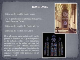 Diámetro del rosetón Oeste: 12,5 m
(13,1 m para los dos rosetones del crucero de
Notre-Dame de Paris)
Diámetro del rosetón del Norte: 9,65 m
Diámetro del rosetón sur: 9,65 m
ROSETONES
Otro elemento característico del estilo
gótico: el Rosetón en la parte superior
de la fachada oeste, —con frecuencia
también en las fachadas laterales del
transepto—, con vitrales ilustrando
diversos temas religiosos. En esta iglesia
se halla duplicado este motivo, con un
segundo rosetón más pequeño en el
pórtico central.
 