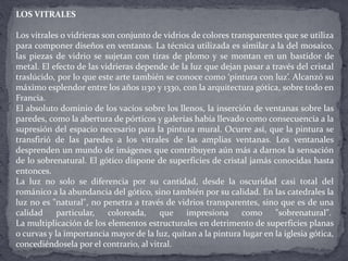 LOS VITRALES
Los vitrales o vidrieras son conjunto de vidrios de colores transparentes que se utiliza
para componer diseños en ventanas. La técnica utilizada es similar a la del mosaico,
las piezas de vidrio se sujetan con tiras de plomo y se montan en un bastidor de
metal. El efecto de las vidrieras depende de la luz que dejan pasar a través del cristal
traslúcido, por lo que este arte también se conoce como ‘pintura con luz’. Alcanzó su
máximo esplendor entre los años 1130 y 1330, con la arquitectura gótica, sobre todo en
Francia.
El absoluto dominio de los vacíos sobre los llenos, la inserción de ventanas sobre las
paredes, como la abertura de pórticos y galerías había llevado como consecuencia a la
supresión del espacio necesario para la pintura mural. Ocurre así, que la pintura se
transfirió de las paredes a los vitrales de las amplias ventanas. Los ventanales
desprenden un mundo de imágenes que contribuyen aún más a darnos la sensación
de lo sobrenatural. El gótico dispone de superficies de cristal jamás conocidas hasta
entonces.
La luz no solo se diferencia por su cantidad, desde la oscuridad casi total del
románico a la abundancia del gótico, sino también por su calidad. En las catedrales la
luz no es "natural", no penetra a través de vidrios transparentes, sino que es de una
calidad particular, coloreada, que impresiona como "sobrenatural".
La multiplicación de los elementos estructurales en detrimento de superficies planas
o curvas y la importancia mayor de la luz, quitan a la pintura lugar en la iglesia gótica,
concediéndosela por el contrario, al vitral.
 