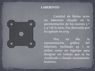 Catedral de Reims tenía
un laberinto situado en la
pavimentación de los reamos 3 º
y 4 º de la nave. Fue destruido por
el capítulo en 1779.
Hoy en día, la
representación gráfica del
laberinto, inclinado 45 º, se
utiliza como un logotipo para
designar un trabajo que se ha
clasificado o listado monumento
histórico.
LABERINTO
 
