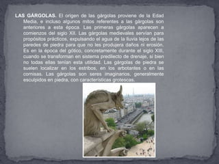 LAS GÁRGOLAS. El origen de las gárgolas proviene de la Edad
Media, e incluso algunos mitos referentes a las gárgolas son
anteriores a esta época. Las primeras gárgolas aparecen a
comienzos del siglo XII. Las gárgolas medievales servían para
propósitos prácticos, expulsando el agua de la lluvia lejos de las
paredes de piedra para que no les produjera daños ni erosión.
Es en la época del gótico, concretamente durante el siglo XIII,
cuando se transforman en sistema predilecto de drenaje, si bien
no todas ellas tenían esta utilidad. Las gárgolas de piedra se
suelen localizar en los estribos, en los arbotantes o en las
cornisas. Las gárgolas son seres imaginarios, generalmente
esculpidos en piedra, con características grotescas.
 